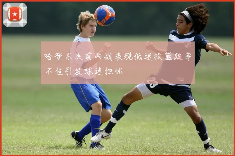 哈登东决前两战表现低迷投篮效率不佳引发球迷担忧