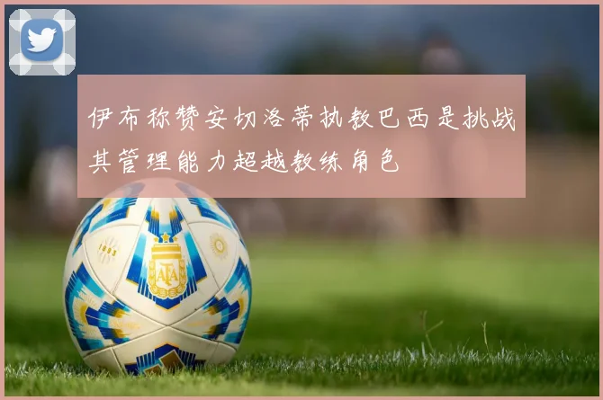 伊布称赞安切洛蒂执教巴西是挑战其管理能力超越教练角色