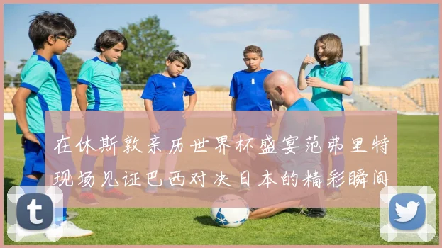 在休斯敦亲历世界杯盛宴范弗里特现场见证巴西对决日本的精彩瞬间
