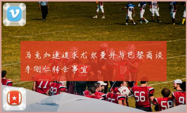 马竞加速追求尤尔曼并与巴黎商谈李刚仁转会事宜