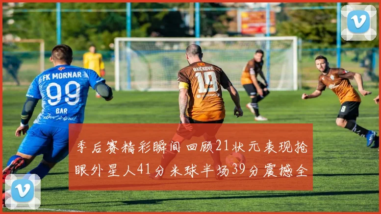 季后赛精彩瞬间回顾21状元表现抢眼外星人41分米球半场39分震撼全场