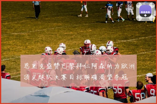 恩里克盛赞巴黎拜仁阿森纳为欧洲顶尖球队决赛目标明确渴望夺冠