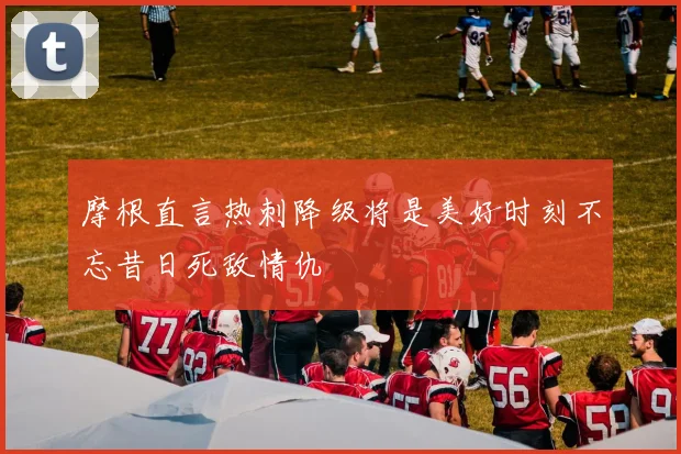 摩根直言热刺降级将是美好时刻不忘昔日死敌情仇