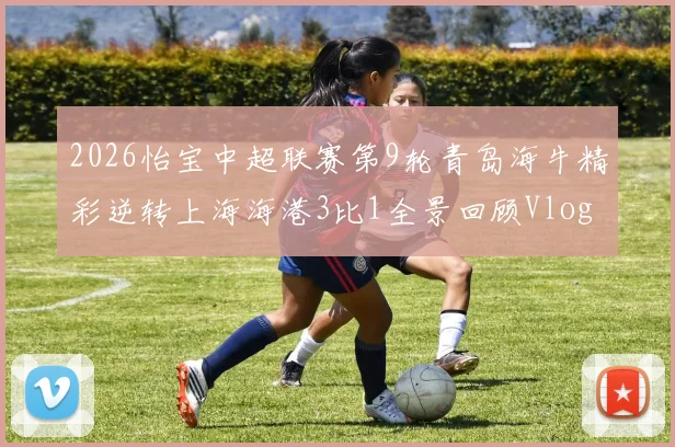 2026怡宝中超联赛第9轮青岛海牛精彩逆转上海海港3比1全景回顾Vlog