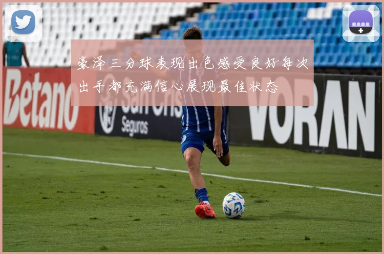 豪泽三分球表现出色感受良好每次出手都充满信心展现最佳状态