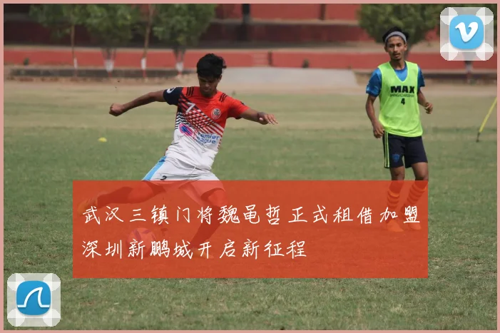 武汉三镇门将魏黾哲正式租借加盟深圳新鹏城开启新征程