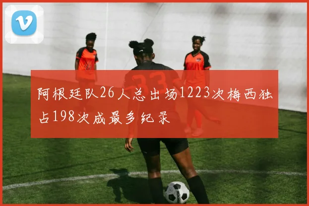 阿根廷队26人总出场1223次梅西独占198次成最多纪录