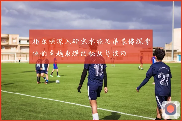 梅尔顿深入研究水花兄弟录像探索他们卓越表现的秘诀与技巧