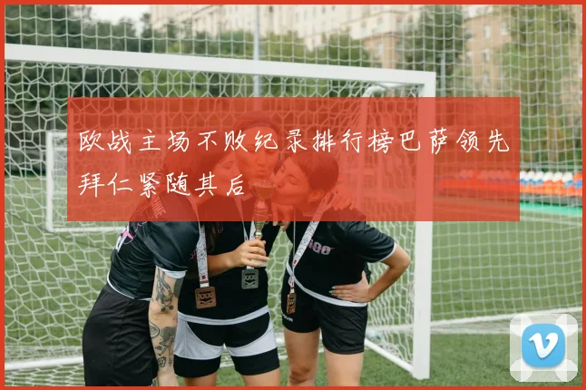 欧战主场不败纪录排行榜巴萨领先拜仁紧随其后