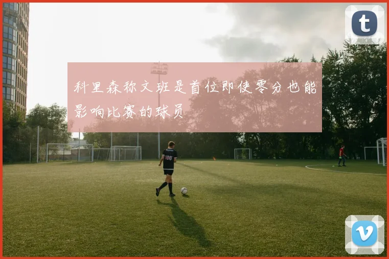 科里森称文班是首位即使零分也能影响比赛的球员