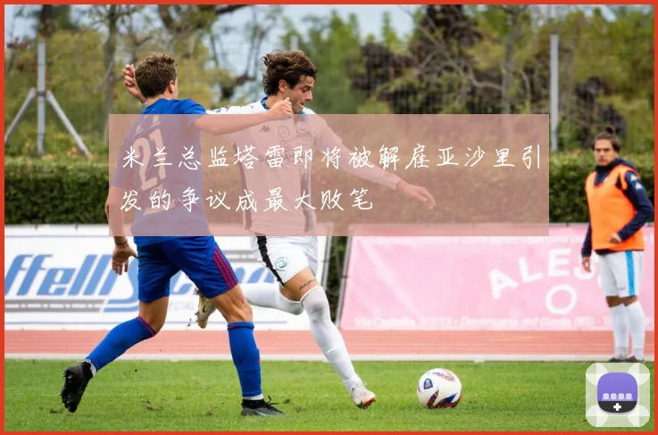 米兰总监塔雷即将被解雇亚沙里引发的争议成最大败笔