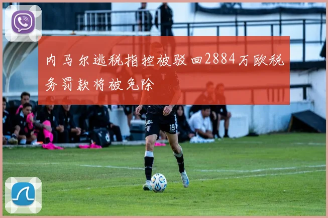 内马尔逃税指控被驳回2884万欧税务罚款将被免除