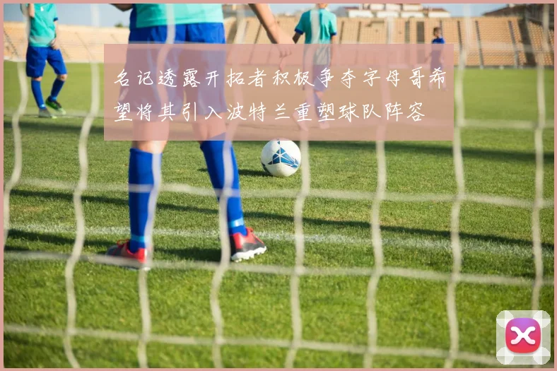 名记透露开拓者积极争夺字母哥希望将其引入波特兰重塑球队阵容