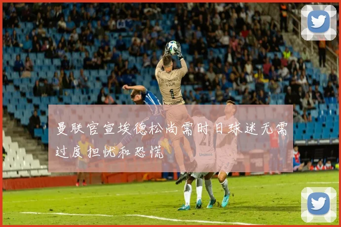 曼联官宣埃德松尚需时日球迷无需过度担忧和恐慌