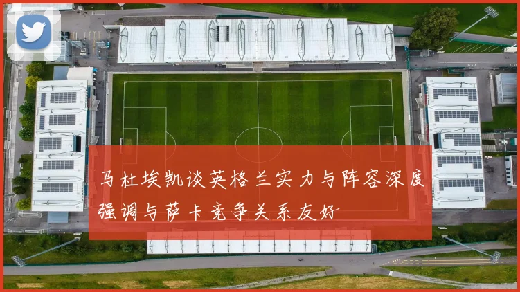马杜埃凯谈英格兰实力与阵容深度强调与萨卡竞争关系友好