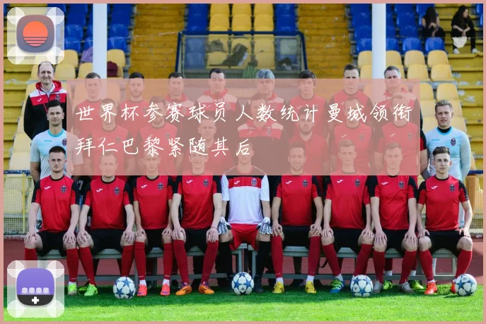 世界杯参赛球员人数统计曼城领衔拜仁巴黎紧随其后