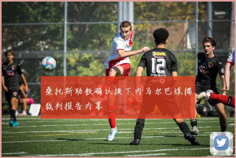 桑托斯助教确认换下内马尔巴媒揭裁判报告内幕