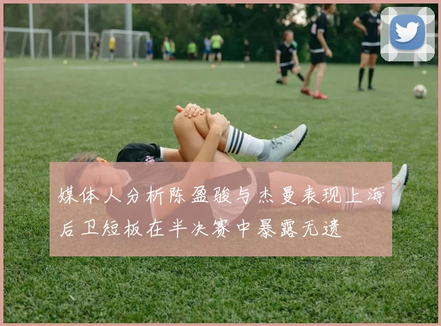 媒体人分析陈盈骏与杰曼表现上海后卫短板在半决赛中暴露无遗