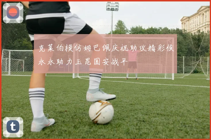 克莱伯模仿姆巴佩庆祝助攻精彩侯永永助力玉昆国安战平