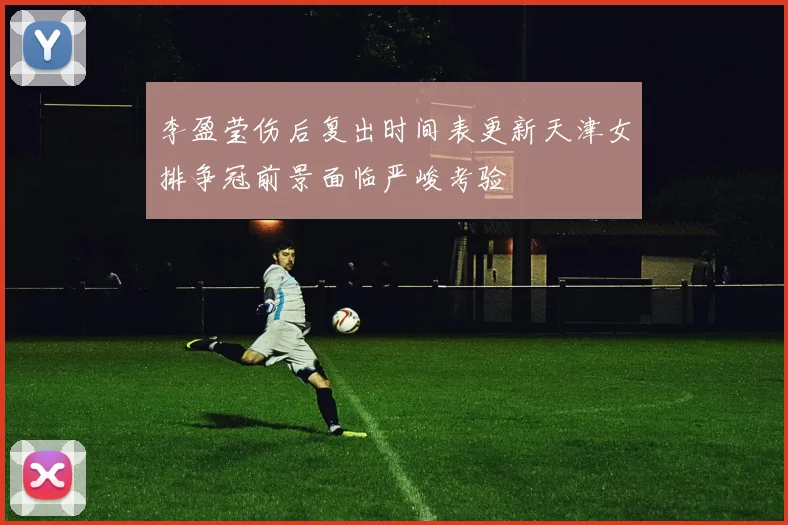 李盈莹伤后复出时间表更新天津女排争冠前景面临严峻考验