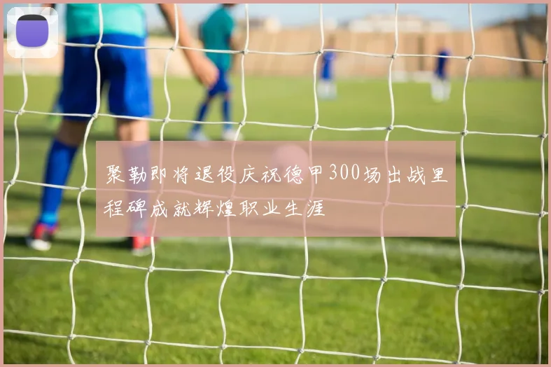 聚勒即将退役庆祝德甲300场出战里程碑成就辉煌职业生涯