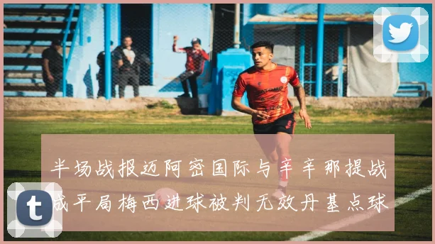 半场战报迈阿密国际与辛辛那提战成平局梅西进球被判无效丹基点球扳平比分