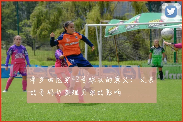 希罗回忆穿42号球衣的意义：父亲的号码与查理贝尔的影响