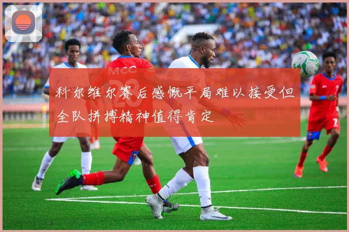 科尔维尔赛后感慨平局难以接受但全队拼搏精神值得肯定