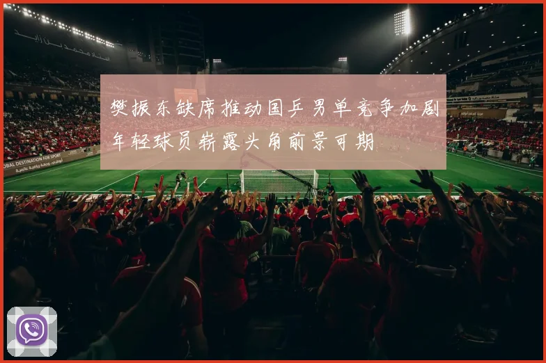 樊振东缺席推动国乒男单竞争加剧年轻球员崭露头角前景可期