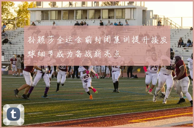 孙颖莎全运会前封闭集训提升接发球细节成为备战新亮点