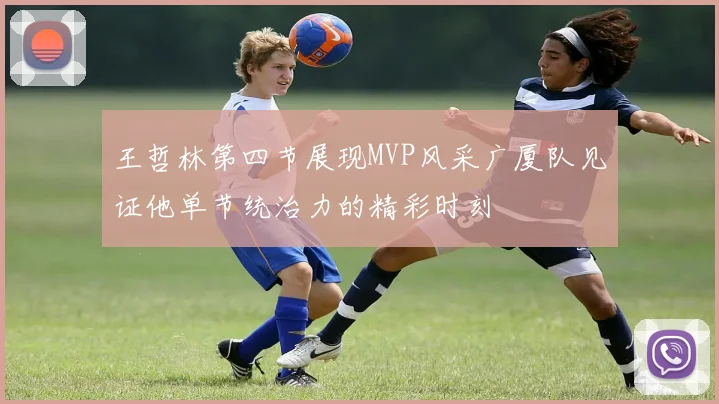 王哲林第四节展现MVP风采广厦队见证他单节统治力的精彩时刻